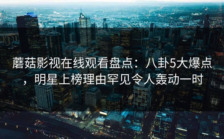 蘑菇影视在线观看盘点：八卦5大爆点，明星上榜理由罕见令人轰动一时