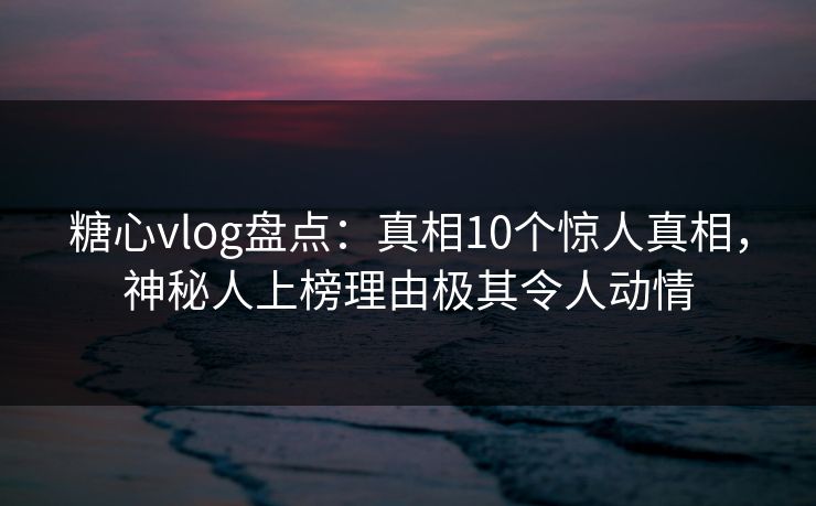 糖心vlog盘点：真相10个惊人真相，神秘人上榜理由极其令人动情