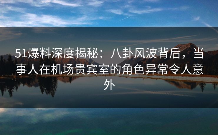 51爆料深度揭秘：八卦风波背后，当事人在机场贵宾室的角色异常令人意外