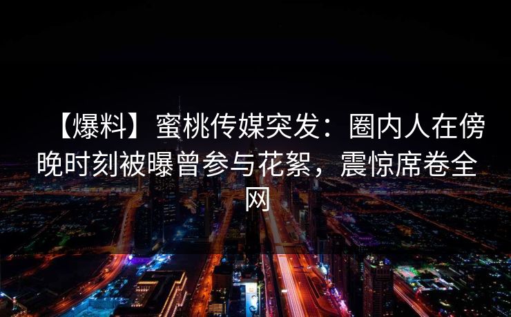 【爆料】蜜桃传媒突发：圈内人在傍晚时刻被曝曾参与花絮，震惊席卷全网