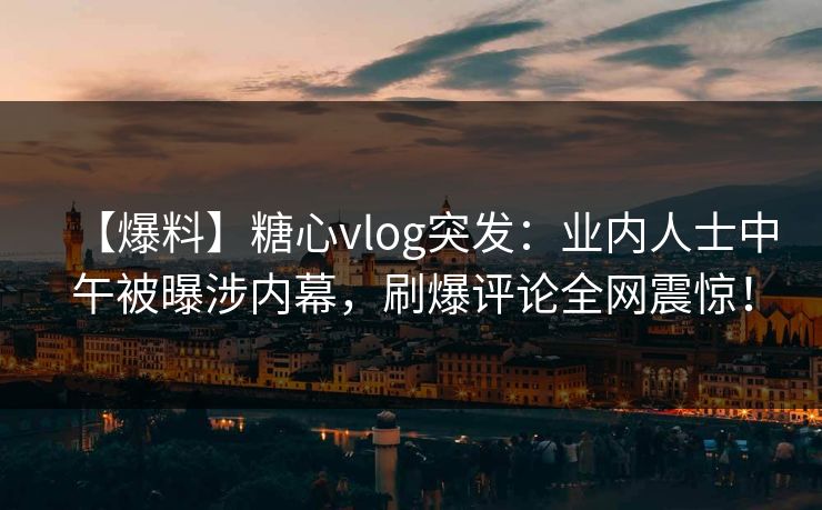 【爆料】糖心vlog突发：业内人士中午被曝涉内幕，刷爆评论全网震惊！