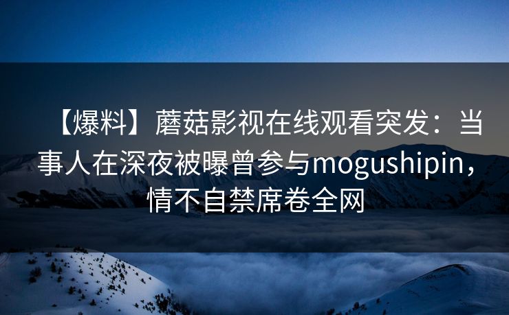 【爆料】蘑菇影视在线观看突发：当事人在深夜被曝曾参与mogushipin，情不自禁席卷全网