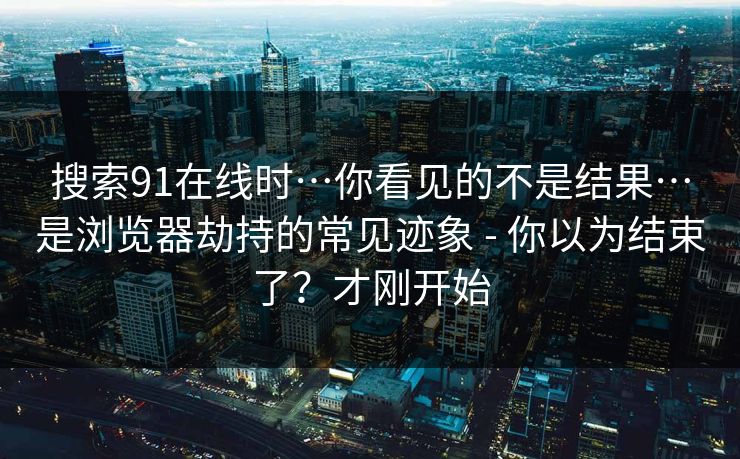搜索91在线时…你看见的不是结果…是浏览器劫持的常见迹象 - 你以为结束了？才刚开始