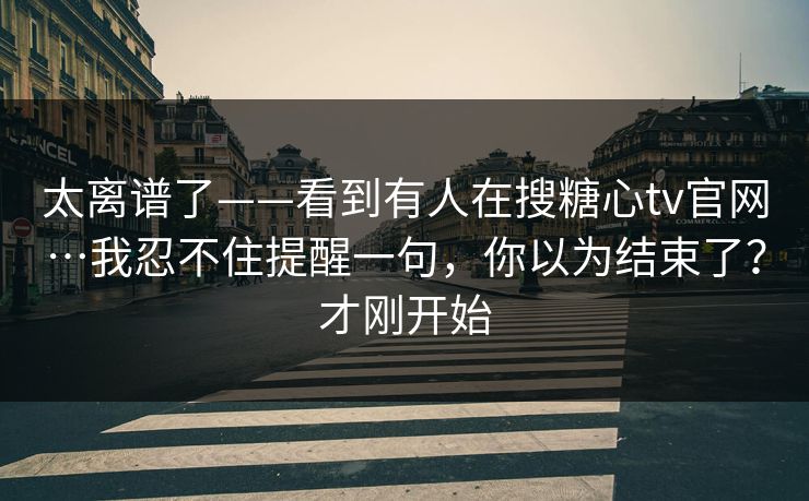 太离谱了——看到有人在搜糖心tv官网…我忍不住提醒一句，你以为结束了？才刚开始