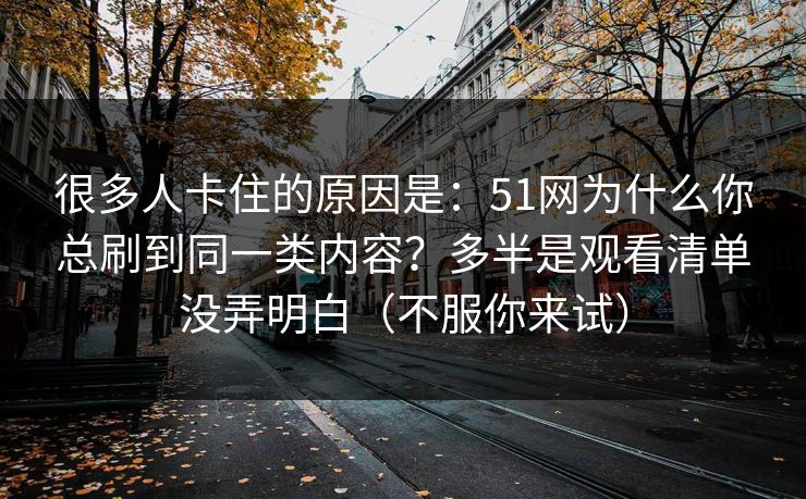 很多人卡住的原因是：51网为什么你总刷到同一类内容？多半是观看清单没弄明白（不服你来试）
