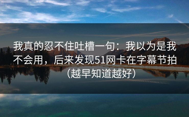 我真的忍不住吐槽一句:我以为是我不会用,后来发现51网卡在字幕节拍(越早知道越好) 我真的忍不住吐槽一句:我以为是我不会用,后来发现51网卡在字幕节拍(越早知道越好)