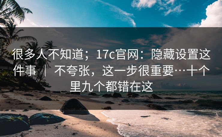 很多人不知道；17c官网：隐藏设置这件事 ｜ 不夸张，这一步很重要…十个里九个都错在这