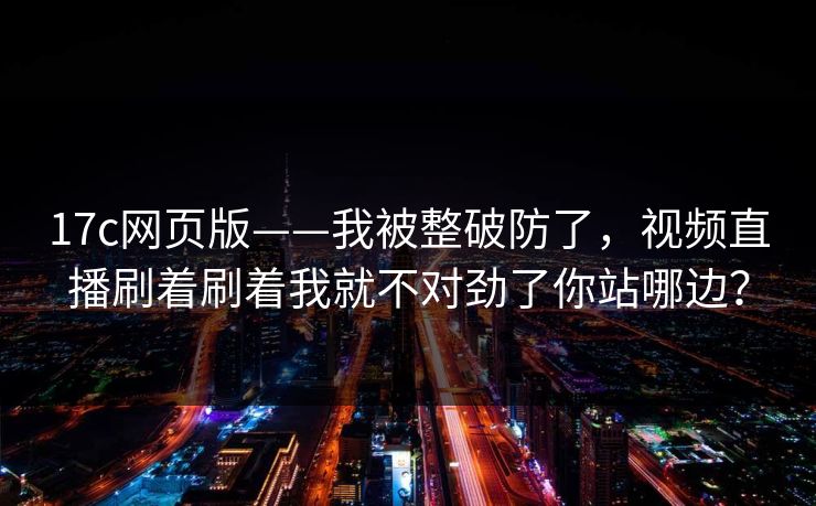 17c网页版——我被整破防了，视频直播刷着刷着我就不对劲了你站哪边？