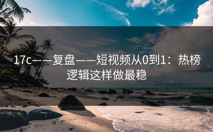 17c——复盘——短视频从0到1：热榜逻辑这样做最稳
