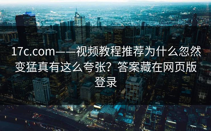 17c.com——视频教程推荐为什么忽然变猛真有这么夸张？答案藏在网页版登录