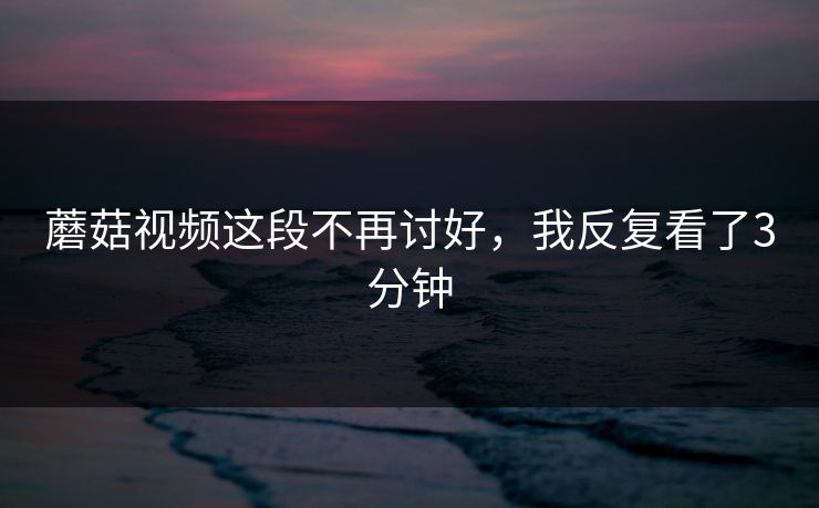 蘑菇视频这段不再讨好，我反复看了3分钟