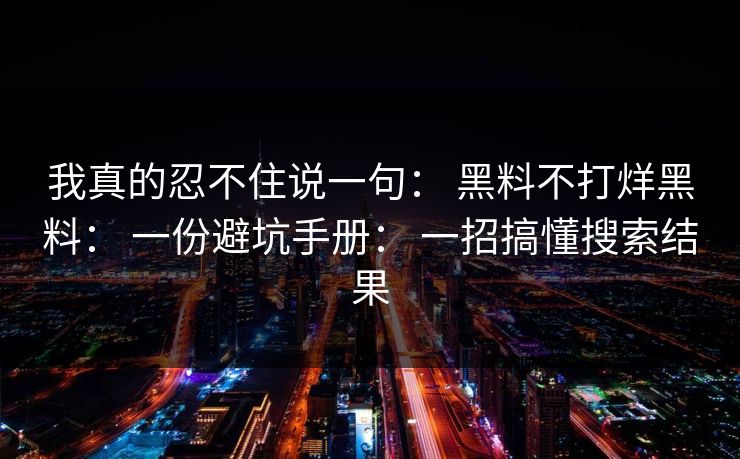 我真的忍不住说一句: 黑料不打烊黑料: 一份避坑手册: 一招搞懂搜索结果 我真的忍不住说一句: 黑料不打烊黑料: 一份避坑手册: 一招搞懂搜索结果