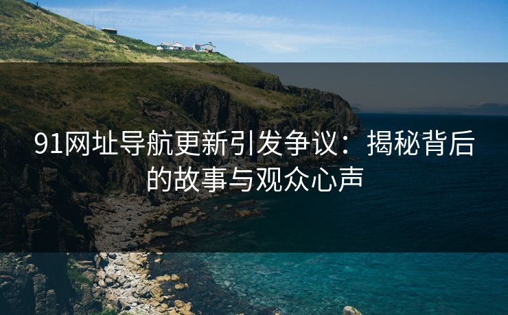 91网址导航更新引发争议:揭秘背后的故事与观众心声 91网址导航更新引发争议:揭秘背后的故事与观众心声