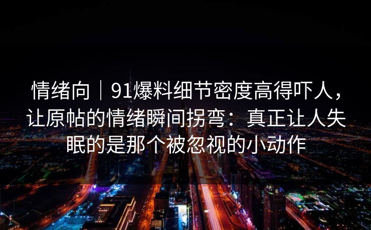 情绪向|91爆料细节密度高得吓人,让原帖的情绪瞬间拐弯:真正让人失眠的是那个被忽视的小动作 情绪向|91爆料细节密度高得吓人,让原帖的情绪瞬间拐弯:真正让人失眠的是那个被忽视的小动作